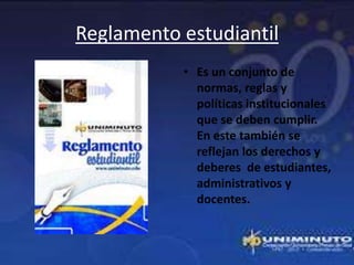 Reglamento estudiantil
           • Es un conjunto de
             normas, reglas y
             políticas institucionales
             que se deben cumplir.
             En este también se
             reflejan los derechos y
             deberes de estudiantes,
             administrativos y
             docentes.
 