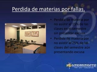 Perdida de materias por fallas.
                • Perdida de materia por
                  no asistir al 15% de las
                  clases en el semestre
                  sin presentar excusa.
                • Perdida de materia por
                  no asistir al 25% de las
                  clases del semestre aún
                  presentando excusa
 