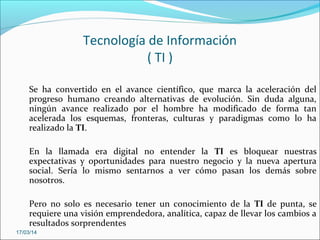 Tecnología de Información
( TI )
Se ha convertido en el avance científico, que marca la aceleración del
progreso humano creando alternativas de evolución. Sin duda alguna,
ningún avance realizado por el hombre ha modificado de forma tan
acelerada los esquemas, fronteras, culturas y paradigmas como lo ha
realizado la TI.
En la llamada era digital no entender la TI es bloquear nuestras
expectativas y oportunidades para nuestro negocio y la nueva apertura
social. Sería lo mismo sentarnos a ver cómo pasan los demás sobre
nosotros.
Pero no solo es necesario tener un conocimiento de la TI de punta, se
requiere una visión emprendedora, analítica, capaz de llevar los cambios a
resultados sorprendentes
17/03/14
 