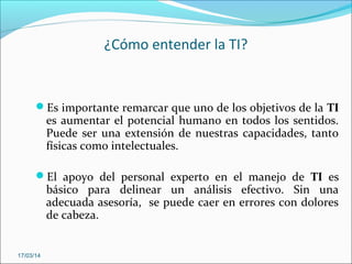 ¿Cómo entender la TI?
Es importante remarcar que uno de los objetivos de la TI
es aumentar el potencial humano en todos los sentidos.
Puede ser una extensión de nuestras capacidades, tanto
físicas como intelectuales.
El apoyo del personal experto en el manejo de TI es
básico para delinear un análisis efectivo. Sin una
adecuada asesoría, se puede caer en errores con dolores
de cabeza.
17/03/14
 