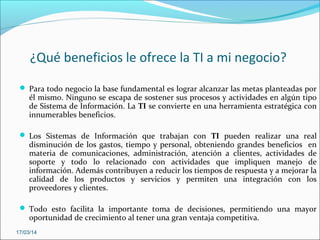 ¿Qué beneficios le ofrece la TI a mi negocio?
 Para todo negocio la base fundamental es lograr alcanzar las metas planteadas por
él mismo. Ninguno se escapa de sostener sus procesos y actividades en algún tipo
de Sistema de Información. La TI se convierte en una herramienta estratégica con
innumerables beneficios.
 Los Sistemas de Información que trabajan con TI pueden realizar una real
disminución de los gastos, tiempo y personal, obteniendo grandes beneficios en
materia de comunicaciones, administración, atención a clientes, actividades de
soporte y todo lo relacionado con actividades que impliquen manejo de
información. Además contribuyen a reducir los tiempos de respuesta y a mejorar la
calidad de los productos y servicios y permiten una integración con los
proveedores y clientes.
 Todo esto facilita la importante toma de decisiones, permitiendo una mayor
oportunidad de crecimiento al tener una gran ventaja competitiva.
17/03/14
 