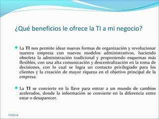 ¿Qué beneficios le ofrece la TI a mi negocio?
La TI nos permite idear nuevas formas de organización y revolucionar
nuestra empresa con nuevos modelos administrativos, haciendo
obsoleta la administración tradicional y proponiendo esquemas más
flexibles, con una alta comunicación y descentralización en la toma de
decisiones, con lo cual se logra un contacto privilegiado para los
clientes y la creación de mayor riqueza en el objetivo principal de la
empresa.
La TI se convierte en la llave para entrar a un mundo de cambios
acelerados, donde la información se convierte en la diferencia entre
estar o desaparecer.
17/03/14
 