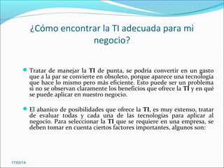 ¿Cómo encontrar la TI adecuada para mi
negocio?
Tratar de manejar la TI de punta, se podría convertir en un gasto
que a la par se convierte en obsoleto, porque aparece una tecnología
que hace lo mismo pero más eficiente. Esto puede ser un problema
si no se observan claramente los beneficios que ofrece la TI y en qué
se puede aplicar en nuestro negocio.
El abanico de posibilidades que ofrece la TI, es muy extenso, tratar
de evaluar todas y cada una de las tecnologías para aplicar al
negocio. Para seleccionar la TI que se requiere en una empresa, se
deben tomar en cuenta ciertos factores importantes, algunos son:
17/03/14
 