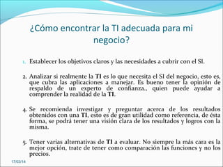 ¿Cómo encontrar la TI adecuada para mi
negocio?
1. Establecer los objetivos claros y las necesidades a cubrir con el SI.
2. Analizar si realmente la TI es lo que necesita el SI del negocio, esto es,
que cubra las aplicaciones a manejar. Es bueno tener la opinión de
respaldo de un experto de confianza., quien puede ayudar a
comprender la realidad de la TI.
4. Se recomienda investigar y preguntar acerca de los resultados
obtenidos con una TI, esto es de gran utilidad como referencia, de ésta
forma, se podrá tener una visión clara de los resultados y logros con la
misma.
5. Tener varias alternativas de TI a evaluar. No siempre la más cara es la
mejor opción, trate de tener como comparación las funciones y no los
precios.
17/03/14
 