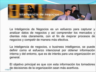 La Inteligencia de Negocios es un esfuerzo para capturar y
analizar datos de negocios y así comprender los mercados y
clientes más claramente, con el fin de mejorar procesos de
negocios y competir de manera más efectiva.
La inteligencia de negocios, o business intelligence, se puede
definir como el esfuerzo intencional por obtener información
interna y del entorno, que es de interés para una organización en
general.
El objetivo principal es que con esta información los tomadores
de decisiones de la organización sean más acertivos.17/03/14
 