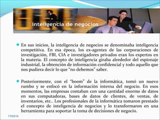 En sus inicios, la inteligencia de negocios se denominaba inteligencia
competitiva. En esa época, los ex-agentes de las corporaciones de
investigación, FBI, CIA e investigadores privados eran los expertos en
la materia. El concepto de inteligencia giraba alrededor del espionaje
industrial, la obtención de información confidencial y todo aquello que
nos pudiera decir lo que “no debemos” saber.
Posteriormente, con el “boom” de la informática, tomó un nuevo
rumbo y se enfocó en la información interna del negocio. En esos
momentos, las empresas contaban con una cantidad enorme de datos
en sus computadoras, bases de datos de clientes, de ventas, de
inventarios, etc.. Los profesionales de la informática tomaron prestado
el concepto de inteligencia de negocios y lo transformaron en una
herramienta para soportar la toma de decisiones de negocio.
17/03/14
 