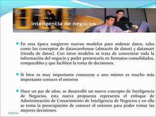 En esta época surgieron nuevos modelos para ordenar datos, tales
como los conceptos de datawarehouse (almacén de datos) y datamart
(tienda de datos). Con estos modelos se trata de concentrar toda la
información del negocio y poder presentarla en formatos consolidados,
comparables y que faciliten la toma de decisiones.
Si bien es muy importante conocerse a uno mismo es mucho más
importante conocer el entorno
Hace un par de años, se desarrolló un nuevo concepto de Inteligencia
de Negocios, esta nueva propuesta representa el enfoque de
Administración de Conocimiento de Inteligencia de Negocios y en ella
se toma la preocupación de conocer el entorno para poder tomar las
mejores decisiones.
17/03/14
 