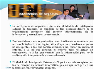 La inteligencia de negocios, vista desde el Modelo de Inteligencia
Externa de Negocios, se compone de tres procesos dentro de la
organización: percepción del entorno, procesamiento de la
información y actuación en consecuencia.
Para considerar a una organización como inteligente es necesario que
se cumpla todo el ciclo. Según este enfoque, se consideran negocios
no-inteligentes a los que toman decisiones sin tomar en cuenta el
entorno, o a los que conocen el entorno pero no actúan en
consecuencia, o a los que cuentan con la información pero no la
analizan ni la interpretan de manera adecuada.
El Modelo de Inteligencia Externa de Negocios es más completo que
los de enfoque meramente informático, puesto que incluyen en sus
tableros de control variables exógenas.17/03/14
 