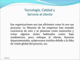 Tecnología, Calidad y
Servicio al cliente
Las organizaciones son tan eficientes como lo son sus
procesos. La Mayoría de las empresas han tomado
conciencia de esto y se plantean como mejorarlos y
evitar algunos males habituales como: bajo
rendimiento, poco enfoque al cliente, barreras
departamentales, subprocesos inútiles debido a la falta
de visión global del proceso, etc.
17/03/14
 