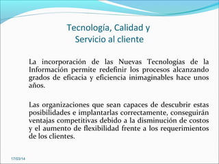 Tecnología, Calidad y
Servicio al cliente
La incorporación de las Nuevas Tecnologías de la
Información permite redefinir los procesos alcanzando
grados de eficacia y eficiencia inimaginables hace unos
años.
Las organizaciones que sean capaces de descubrir estas
posibilidades e implantarlas correctamente, conseguirán
ventajas competitivas debido a la disminución de costos
y el aumento de flexibilidad frente a los requerimientos
de los clientes.
17/03/14
 