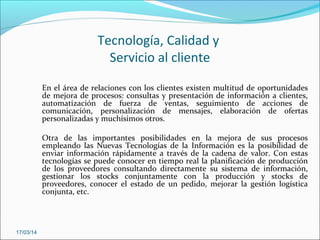 Tecnología, Calidad y
Servicio al cliente
En el área de relaciones con los clientes existen multitud de oportunidades
de mejora de procesos: consultas y presentación de información a clientes,
automatización de fuerza de ventas, seguimiento de acciones de
comunicación, personalización de mensajes, elaboración de ofertas
personalizadas y muchísimos otros.
Otra de las importantes posibilidades en la mejora de sus procesos
empleando las Nuevas Tecnologías de la Información es la posibilidad de
enviar información rápidamente a través de la cadena de valor. Con estas
tecnologías se puede conocer en tiempo real la planificación de producción
de los proveedores consultando directamente su sistema de información,
gestionar los stocks conjuntamente con la producción y stocks de
proveedores, conocer el estado de un pedido, mejorar la gestión logística
conjunta, etc.
17/03/14
 