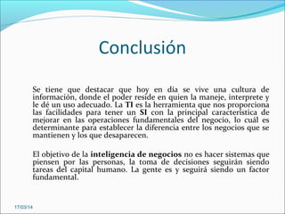 Conclusión
Se tiene que destacar que hoy en día se vive una cultura de
información, donde el poder reside en quien la maneje, interprete y
le dé un uso adecuado. La TI es la herramienta que nos proporciona
las facilidades para tener un SI con la principal característica de
mejorar en las operaciones fundamentales del negocio, lo cuál es
determinante para establecer la diferencia entre los negocios que se
mantienen y los que desaparecen.
El objetivo de la inteligencia de negocios no es hacer sistemas que
piensen por las personas, la toma de decisiones seguirán siendo
tareas del capital humano. La gente es y seguirá siendo un factor
fundamental.
17/03/14
 