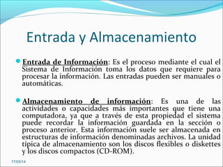 Entrada y Almacenamiento
Entrada de Información: Es el proceso mediante el cual el
Sistema de Información toma los datos que requiere para
procesar la información. Las entradas pueden ser manuales o
automáticas.
Almacenamiento de información: Es una de las
actividades o capacidades más importantes que tiene una
computadora, ya que a través de esta propiedad el sistema
puede recordar la información guardada en la sección o
proceso anterior. Esta información suele ser almacenada en
estructuras de información denominadas archivos. La unidad
típica de almacenamiento son los discos flexibles o diskettes
y los discos compactos (CD-ROM).
17/03/14
 