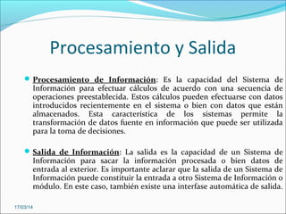 Procesamiento y Salida
Procesamiento de Información: Es la capacidad del Sistema de
Información para efectuar cálculos de acuerdo con una secuencia de
operaciones preestablecida. Estos cálculos pueden efectuarse con datos
introducidos recientemente en el sistema o bien con datos que están
almacenados. Esta característica de los sistemas permite la
transformación de datos fuente en información que puede ser utilizada
para la toma de decisiones.
Salida de Información: La salida es la capacidad de un Sistema de
Información para sacar la información procesada o bien datos de
entrada al exterior. Es importante aclarar que la salida de un Sistema de
Información puede constituir la entrada a otro Sistema de Información o
módulo. En este caso, también existe una interfase automática de salida.
17/03/14
 