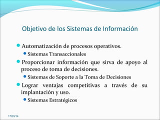 Objetivo de los Sistemas de Información
Automatización de procesos operativos.
Sistemas Transaccionales
Proporcionar información que sirva de apoyo al
proceso de toma de decisiones.
Sistemas de Soporte a la Toma de Decisiones
Lograr ventajas competitivas a través de su
implantación y uso.
Sistemas Estratégicos
17/03/14
 
