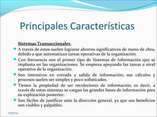 Principales Características
Sistemas Transaccionales
A través de éstos suelen lograrse ahorros significativos de mano de obra,
debido a que automatizan tareas operativas de la organización.
Con frecuencia son el primer tipo de Sistemas de Información que se
implanta en las organizaciones. Se empieza apoyando las tareas a nivel
operativo de la organización.
Son intensivos en entrada y salida de información; sus cálculos y
procesos suelen ser simples y poco sofisticados.
Tienen la propiedad de ser recolectores de información, es decir, a
través de estos sistemas se cargan las grandes bases de información para
su explotación posterior.
Son fáciles de justificar ante la dirección general, ya que sus beneficios
son visibles y palpables.
17/03/14
 