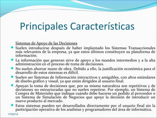 Principales Características
Sistemas de Apoyo de las Decisiones
 Suelen introducirse después de haber implantado los Sistemas Transaccionales
más relevantes de la empresa, ya que estos últimos constituyen su plataforma de
información.
 La información que generan sirve de apoyo a los mandos intermedios y a la alta
administración en el proceso de toma de decisiones.
 No suelen ahorrar mano de obra. Debido a ello, la justificación económica para el
desarrollo de estos sistemas es difícil.
 Suelen ser Sistemas de Información interactivos y amigables, con altos estándares
de diseño gráfico y visual, ya que están dirigidos al usuario final.
 Apoyan la toma de decisiones que, por su misma naturaleza son repetitivos y de
decisiones no estructuradas que no suelen repetirse. Por ejemplo, un Sistema de
Compra de Materiales que indique cuándo debe hacerse un pedido al proveedor o
un Sistema de Simulación de Negocios que apoye la decisión de introducir un
nuevo producto al mercado.
 Estos sistemas pueden ser desarrollados directamente por el usuario final sin la
participación operativa de los analistas y programadores del área de informática.
17/03/14
 