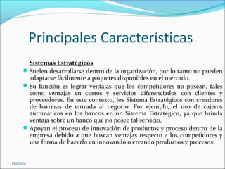 Principales Características
Sistemas Estratégicos
Suelen desarrollarse dentro de la organización, por lo tanto no pueden
adaptarse fácilmente a paquetes disponibles en el mercado.
Su función es lograr ventajas que los competidores no posean, tales
como ventajas en costos y servicios diferenciados con clientes y
proveedores. En este contexto, los Sistema Estratégicos son creadores
de barreras de entrada al negocio. Por ejemplo, el uso de cajeros
automáticos en los bancos en un Sistema Estratégico, ya que brinda
ventaja sobre un banco que no posee tal servicio.
Apoyan el proceso de innovación de productos y proceso dentro de la
empresa debido a que buscan ventajas respecto a los competidores y
una forma de hacerlo en innovando o creando productos y procesos.
17/03/14
 