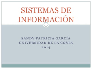 SISTEMAS DE
INFORMACIÓN
SANDY PATRICIA GARCÍA
UNIVERSIDAD DE LA COSTA
2014

 