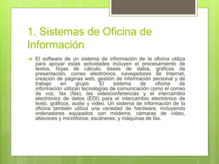 1. Sistemas de Oficina de
Información
 El software de un sistema de información de la oficina utiliza
para apoyar estas actividades incluyen el procesamiento de
textos, hojas de cálculo, bases de datos, gráficos de
presentación, correo electrónico, navegadores de Internet,
creación de páginas web, gestión de información personal y de
trabajo en grupo. El sistema de oficina de
información utilizan tecnologías de comunicación como el correo
de voz, fax (fax), las videoconferencias y el intercambio
electrónico de datos (EDI) para el intercambio electrónico de
texto, gráficos, audio y video. Un sistema de información de la
oficina también utiliza una variedad de hardware, incluyendo
ordenadores equipados con módems, cámaras de vídeo,
altavoces y micrófonos; escáneres, y máquinas de fax.
 