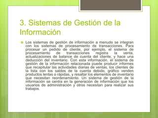 3. Sistemas de Gestión de la
Información
 Los sistemas de gestión de información a menudo se integran
con los sistemas de procesamiento de transacciones. Para
procesar un pedido de cliente, por ejemplo, el sistema de
procesamiento de transacciones registra la venta,
actualizaciones de balance de cuenta del cliente, y hace una
deducción del inventario. Con esta información, el sistema de
gestión de la información relacionada puede producir informes
que recapitular las actividades diarias de ventas, los clientes de
la lista con los saldos de la cuenta debido, gráfico venden
productos lentas o rápidas, y resaltar los elementos de inventario
que necesitan reordenamiento. Un sistema de gestión de la
información se centra en la generación de información que los
usuarios de administración y otros necesitan para realizar sus
trabajos.
 