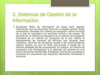 3. Sistemas de Gestión de la
Información
 Excepción filtros de información de datos para reportar
información que se encuentra fuera de un estado normal. Estas
condiciones, llamados los criterios de excepción, definir el rango
de lo que se considera una actividad normal o de estado. Un
ejemplo de un informe de excepción es un informe de excepción
inventario es un informe de excepción de la que notifica al
departamento de compras de artículos que necesita para
reordenar. Informes de excepción ayudar a los administradores
ahorrar tiempo, ya que no tiene que buscar a través de un
informe detallado de las excepciones. En cambio, un informe de
excepción trae excepciones a la atención del gerente en una
forma fácilmente identificable. Excepción informa así ayudarles a
centrarse en situaciones que requieren decisiones inmediatas o
acciones.
 