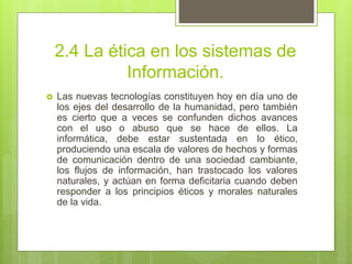 2.4 La ética en los sistemas de
Información.
 Las nuevas tecnologías constituyen hoy en día uno de
los ejes del desarrollo de la humanidad, pero también
es cierto que a veces se confunden dichos avances
con el uso o abuso que se hace de ellos. La
informática, debe estar sustentada en lo ético,
produciendo una escala de valores de hechos y formas
de comunicación dentro de una sociedad cambiante,
los flujos de información, han trastocado los valores
naturales, y actúan en forma deficitaria cuando deben
responder a los principios éticos y morales naturales
de la vida.
 