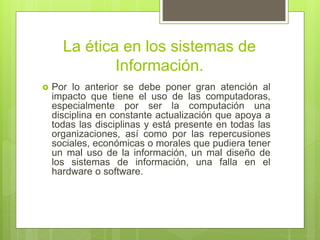 La ética en los sistemas de
Información.
 Por lo anterior se debe poner gran atención al
impacto que tiene el uso de las computadoras,
especialmente por ser la computación una
disciplina en constante actualización que apoya a
todas las disciplinas y está presente en todas las
organizaciones, así como por las repercusiones
sociales, económicas o morales que pudiera tener
un mal uso de la información, un mal diseño de
los sistemas de información, una falla en el
hardware o software.
 