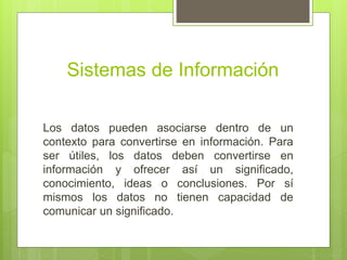 Sistemas de Información
Los datos pueden asociarse dentro de un
contexto para convertirse en información. Para
ser útiles, los datos deben convertirse en
información y ofrecer así un significado,
conocimiento, ideas o conclusiones. Por sí
mismos los datos no tienen capacidad de
comunicar un significado.
 