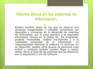 Valores éticos en los sistemas de
Información.

Existen muchos casos en los que se observa una
conducta irresponsable y criticable moralmente por
descuidos y omisiones en el desarrollo de sistemas
de información, por la poca atención a la seguridad
informática, errores en el código de los programas,
pruebas incompletas, análisis insuficientes y a la
vulnerable privacidad de la información. La
responsabilidad referente al software no terminan en
su desarrollo; existen otros grupos de personas cuya
actitud y conducta también pueden llegar a causar
daños, tal es el caso de las personas que se relacionan
con la adquisición y uso del software
 