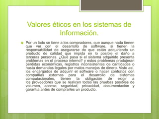 Valores éticos en los sistemas de
Información.
 Por un lado se tiene a los compradores, que aunque nada tienen
que ver con el desarrollo de software, si tienen la
responsabilidad de asegurarse de que están adquiriendo un
producto de calidad que impida en lo posible el daño a
terceras personas. ¿Qué pasa si el sistema adquirido presenta
problemas en el proceso interno? y estos problemas produjeran
pérdidas económicas, registros inconsistentes de cantidades o
hasta demandas legales por malos manejos de dinero. Visto así,
los encargados de adquirir el software o hacer contratos con
compañías externas para el desarrollo de sistemas
computacionales, tienen la obligación de exigir a
los proveedores que se realicen todas las pruebas posibles de
volumen, acceso, seguridad, privacidad, documentación y
garantía antes de comprarles un producto.
 