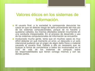 Valores éticos en los sistemas de
Información.
 Al usuario final, a la sociedad le corresponde denunciar los
casos en que se detecte riesgo de daño proveniente del mal uso
de los sistemas computacionales, porque de no hacerlo y
quedarse callados, los mismos afectados estarán incurriendo en
una conducta irresponsable. En el proceso de desarrollo y uso
de los sistemas computacionales de información se encuentra
 involucrada mucha gente, tanta que en muchos casos es muy
difícil detectar en qué momento un error, un descuido o un acto
intencional pudieron ser el origen de algún daño físico o material
causado al usuario final. Debido a ello es necesario que se
busque la forma de concientizar a todos los involucrados en el
ciclo de vida de los sistemas de cómputo sobre
las responsabilidades que tienen consigo mismos y con las
demás partes.
 