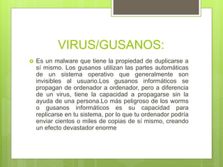 VIRUS/GUSANOS:
 Es un malware que tiene la propiedad de duplicarse a
sí mismo. Los gusanos utilizan las partes automáticas
de un sistema operativo que generalmente son
invisibles al usuario.Los gusanos informáticos se
propagan de ordenador a ordenador, pero a diferencia
de un virus, tiene la capacidad a propagarse sin la
ayuda de una persona.Lo más peligroso de los worms
o gusanos informáticos es su capacidad para
replicarse en tu sistema, por lo que tu ordenador podría
enviar cientos o miles de copias de sí mismo, creando
un efecto devastador enorme
 