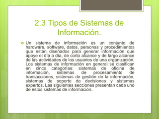 2.3 Tipos de Sistemas de
Información.
 Un sistema de información es un conjunto de
hardware, software, datos, personas y procedimientos
que están diseñados para generar información que
apoye el día a día, de corto alcance y de largo alcance
de las actividades de los usuarios de una organización.
Los sistemas de información en general se clasifican
en cinco categorías: sistemas de oficina de
información, sistemas de procesamiento de
transacciones, sistemas de gestión de la información,
sistemas de soporte de decisiones y sistemas
expertos. Las siguientes secciones presentan cada uno
de estos sistemas de información.
 