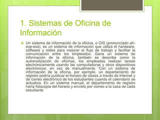 1. Sistemas de Oficina de
Información
 Un sistema de información de la oficina, o OIS (pronunciado ah-
eye-ess), es un sistema de información que utiliza el hardware,
software y redes para mejorar el flujo de trabajo y facilitar la
comunicación entre los empleados. Gana un sistema de
información de la oficina, también se describe como la
automatización de oficinas, los empleados realizan tareas
electrónicamente usando las computadoras y otros dispositivos
electrónicos, en vez de manualmente. Con un sistema de
información de la oficina, por ejemplo, un departamento de
registro podría publicar el horario de clases a través de Internet y
de correo electrónico de los estudiantes cuando el calendario se
actualiza. En un sistema manual, el departamento de registro
haría fotocopia del horario y envíelo por correo a la casa de cada
estudiante
 
