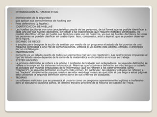  INTRODUCCION AL HACKEO ETICO
 profesionales de la seguridad
 que aplican sus conocimientos de hacking con
 fines defensivos (y legales).
 IDENTIFICACION DE HUELLAS
 Las huellas dactilares son una característica propia de las personas, de tal forma que es posible identificar a
cada una por sus huellas dactilares. Sin llegar a tal especificidad que requiere métodos sofisticados, es
posible identificar el tipo de huella que tenemos cada uno de nosotros, ya que las huellas dactilares de todas
las personas se pueden clasificar en cuatro tipos: lazo, compuesta, arco y espiral, que se pueden observar
en la figura.
 ESCANEO DE REDES
 e emplea para designar la acción de analizar por medio de un programa el estado de los puertos de una
máquina conectada a una red de comunicaciones. Detecta si un puerto está abierto, cerrado, o protegido
por un cortafuegos.
 ENUMERACIÓN
 Conjunto es un listado exacto de todos sus elementos (tal vez con repetición). Las restricciones impuestas al
tipo de listado usado depende de la rama de la matemática e el contexto en el cual se trabaja.
 SYSTEM HACKING
 La primera definición se refiere a la afición / profesión de trabajar con ordenadores. La segunda definición se
refiere a irrumpir en los sistemas informáticos. Mientras que la primera definición es más antiguo y todavía
es utilizado por muchos entusiastas de la informática (que se refieren a los ciber-criminales como
"crackers"), la segunda definición es mucho más común. En particular, las páginas web aquí se refieren a
los "hackers" simplemente porque nuestro servidor web-logs muestran que todo el que llega a estas páginas
está utilizando la segunda definición como parte de sus criterios de búsqueda.
 TROJANS
 un software malicioso que se presenta al usuario como un programa aparentemente legítimo e inofensivo
pero al ejecutarlo ocasiona daños. El término troyano proviene de la historia del caballo de Troya.
 