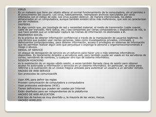  VIRUS
 Es un malware que tiene por objeto alterar el normal funcionamiento de la computadora, sin el permiso o
el conocimiento del usuario. Los virus, habitualmente, reemplazan archivos ejecutables por otros
infectados con el código de este. Los virus pueden destruir, de manera intencionada, los datos
almacenados en un computadora, aunque también existen otros más inofensivos, que solo se caracterizan
por ser molestos.
 SNIFEERS
 Es algo común que, por topología de red y necesidad material, el medio de transmisión (cable coaxial,
cable de par trenzado, fibra óptica, etc.) sea compartido por varias computadoras y dispositivos de red, lo
que hace posible que un ordenador capture las tramas de información no destinadas a él.
 INGENIERIA SOCIAL
 Es la práctica de obtener información confidencial a través de la manipulación de usuarios legítimos. Es
una técnica que pueden usar ciertas personas, tales como investigadores privados, criminales, o
delincuentes computacionales, para obtener información, acceso o privilegios en sistemas de información
que les permitan realizar algún acto que perjudique o exponga la persona u organismocomprometido a
riesgo o abusos.
 DENIAL OF SERVICE
 Un ataque de denegación de servicio es un esfuerzo para hacer uno o más sistemas informáticos
disponibles. Es típicamente dirigidos a servidores web, pero también puede ser usado en los servidores de
correo, servidores de nombres, y cualquier otro tipo de sistema informático.
 SESSION HIJACKING
 es la explotación de un equipo válido sesión, a veces también llamada clave de sesión para obtener
acceso no autorizado a información o servicios en un sistema informático. En particular, se utiliza para
referirse a la sustracción de un cookie mágica utilizada para autenticar un usuario a un servidor remoto.
 HACKEO DE WEB SERVICE
 Son protocolos de comunicacióN
 Usan XML para definir las reglas
 Proveen comunicación de computadora a computadora
 Usan protocolos estándares (W3C)
 Tienen definiciones que pueden ser usadas por Internet
 Están diseñados para ser independientes de la plataforma
 HACKEO DE WEB APLICATION
 Este tipo de hackeo es muy divertido y, la mayoría de las veces, inocuo.
 HACKEO WIRELEES
 