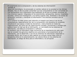  El surgimiento de la computación y de los sistemas de información4
 aunado al
 desarrollo tecnológico, ha provocado un cambio radical en la sociedad en las últimas
 décadas. Hoy en día se puede comprobar que las computadoras se han convertido en
 una herramienta muy importante cuya expansión es tal que se pueden encontrar en
 muy diversos lugares: integradas en los automóviles, aeropuertos, bancos, hospitales,
 escuelas, centros de investigación y en tantos lugares más, diseñadas a las tareas de
 almacenar, controlar y manipular la información o los diversos procesos que se
 requieran.
 Por lo anterior se debe poner gran atención al impacto que tiene el uso de las
 computadoras, especialmente por ser la computación una disciplina en constante
 actualización que apoya a todas las disciplinas y está presente en todas las
 organizaciones, así como por las repercusiones sociales, económicas o morales que
 pudiera tener un mal uso de la información, un mal diseño de los sistemas de
 información, una falla en el hardware o software.
 Es necesario que el informático haga conciencia de la importancia de velar para
 que se cumplan los genuinos objetivos de automatizar el procesamiento de la
 información, que el desarrollo y uso de los sistemas de información respondan a
 principios éticos, por lo que en este capítulo se incluyen temas tales como la
 perspectiva ética en la automatización, los valores éticos en los sistemas de
 información, el código de ética para el Informático y la corrupción
 