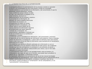  2.1 LA PERSPECTIVA ÉTICA EN LA AUTOMATIZACIÓN
 La perspectiva ética en la automatización de los procesos consiste en aprender
 a convivir con la tecnología que día a día avanza e incide en la sociedad,
 transformándola en una sociedad de la información y del conocimiento, lo que ha
 generando nuevas situaciones, muchas
 veces conflictivas porque afectan el estilo
 de vida y las costumbres arraigadas en los
 seres humanos, promueve la
 deshumanización de los procesos y atenta a
 la privacidad de la información. Se
 plantean así nuevos desafíos éticos para
 automatizar los procesos y el
 procesamiento de datos con tareas
 significativamente innovadoras y de
 control, para lo cual el diseño de los
 nuevos sistemas de información requerirá
 de profesionales que hayan adquirido
 -a través de su formación- los
 conocimientos, habilidades y actitudes que
 lo han de transformar en un profesional
 competente y honesto.
 La transición hacia la sociedad de la información y del conocimiento, promueve
 el desarrollo de una red de sistemas de información entre gobierno, banca, empresa,
 centros de educación e investigación, y será la ética el elemento clave para hacerle
 frente a esta nueva forma de tratar la información, para exentarla de la manipulación
 deshonesta de los datos.
 Los problemas que plantea la difusión acelerada de la información no son en
 esencia diferentes a los que plantea el desarrollo de toda ciencia. Son problemas
 morales que han ido sumergiendo a la sociedad en una profunda corrupción e
 impunidad; debido a las políticas institucionales poco claras y que no han dado
 respuesta a la nueva tecnología.
 La automatización debe incidir en una sociedad donde, entre el hombre y la
 computadora, sea capaz de optar por el hombre, que pueda hacer prevalecer la
 esencia de su "naturaleza", la dimensión humana.
 Es importante reflexionar en la conveniencia del uso de las nuevas tecnologías
 en los procesos de automatización, como medios eficaces para el mejoramiento de la
 calidad y oportunidad de la información, considerar el quehacer ético de los
 informáticos, donde prevalezca la "humanización" de las computadoras y no la
 "automatización" de las personas.
 
