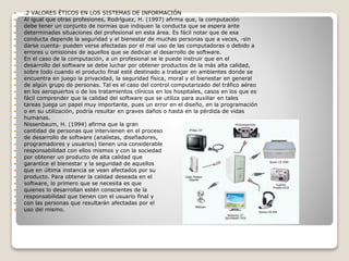  .2 VALORES ÉTICOS EN LOS SISTEMAS DE INFORMACIÓN
 Al igual que otras profesiones, Rodríguez, H. (1997) afirma que, la computación
 debe tener un conjunto de normas que indiquen la conducta que se espera ante
 determinadas situaciones del profesional en esta área. Es fácil notar que de esa
 conducta depende la seguridad y el bienestar de muchas personas que a veces, -sin
 darse cuenta- pueden verse afectadas por el mal uso de las computadoras o debido a
 errores u omisiones de aquellos que se dedican al desarrollo de software.
 En el caso de la computación, a un profesional se le puede instruir que en el
 desarrollo del software se debe luchar por obtener productos de la más alta calidad,
 sobre todo cuando el producto final esté destinado a trabajar en ambientes donde se
 encuentra en juego la privacidad, la seguridad física, moral y el bienestar en general
 de algún grupo de personas. Tal es el caso del control computarizado del tráfico aéreo
 en los aeropuertos o de los tratamientos clínicos en los hospitales, casos en los que es
 fácil comprender que la calidad del software que se utiliza para auxiliar en tales
 tareas juega un papel muy importante, pues un error en el diseño, en la programación
 o en su utilización, podría resultar en graves daños o hasta en la pérdida de vidas
 humanas.
 Nissenbaum, H. (1994) afirma que la gran
 cantidad de personas que intervienen en el proceso
 de desarrollo de software (analistas, diseñadores,
 programadores y usuarios) tienen una considerable
 responsabilidad con ellos mismos y con la sociedad
 por obtener un producto de alta calidad que
 garantice el bienestar y la seguridad de aquellos
 que en última instancia se vean afectados por su
 producto. Para obtener la calidad deseada en el
 software, lo primero que se necesita es que
 quienes lo desarrollan estén conscientes de la
 responsabilidad que tienen con el usuario final y
 con las personas que resultarán afectadas por el
 uso del mismo.
 
