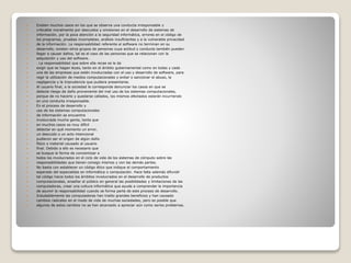  Existen muchos casos en los que se observa una conducta irresponsable y
 criticable moralmente por descuidos y omisiones en el desarrollo de sistemas de
 información, por la poca atención a la seguridad informática, errores en el código de
 los programas, pruebas incompletas, análisis insuficientes y a la vulnerable privacidad
 de la información. La responsabilidad referente al software no terminan en su
 desarrollo; existen otros grupos de personas cuya actitud y conducta también pueden
 llegar a causar daños, tal es el caso de las personas que se relacionan con la
 adquisición y uso del software.
 . La responsabilidad que sobre ella recae es la de
 exigir que se hagan leyes, tanto en el ámbito gubernamental como en todas y cada
 una de las empresas que estén involucradas con el uso y desarrollo de software, para
 regir la utilización de medios computacionales y evitar o sancionar el abuso, la
 negligencia y la imprudencia que pudiera presentarse.
 Al usuario final, a la sociedad le corresponde denunciar los casos en que se
 detecte riesgo de daño proveniente del mal uso de los sistemas computacionales,
 porque de no hacerlo y quedarse callados, los mismos afectados estarán incurriendo
 en una conducta irresponsable.
 En el proceso de desarrollo y
 uso de los sistemas computacionales
 de información se encuentra
 involucrada mucha gente, tanta que
 en muchos casos es muy difícil
 detectar en qué momento un error,
 un descuido o un acto intencional
 pudieron ser el origen de algún daño
 físico o material causado al usuario
 final. Debido a ello es necesario que
 se busque la forma de concientizar a
 todos los involucrados en el ciclo de vida de los sistemas de cómputo sobre las
 responsabilidades que tienen consigo mismos y con las demás partes.
 No basta con establecer un código ético que indique el comportamiento
 esperado del especialista en informática o computación. Hace falta además difundir
 tal código hacia todos los ámbitos involucrados en el desarrollo de productos
 computacionales, enseñar al público en general las posibilidades y limitaciones de las
 computadoras, crear una cultura informática que ayude a comprender la importancia
 de asumir la responsabilidad cuando se forma parte de este proceso de desarrollo.
 Indudablemente las computadoras han traído grandes beneficios y han causado
 cambios radicales en el modo de vida de muchas sociedades, pero es posible que
 algunos de estos cambios no se han alcanzado a apreciar aún como serios problemas.
 