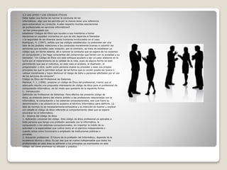  3.3 LAS LEYES Y LOS CÓDIGOS ÉTICOS
 Debe haber una forma de normar la conducta de los
 informáticos, algo que les permita por lo menos tener una referencia
 para autoevaluar su conducta. A este respecto muchas asociaciones
 de profesionales en servicios informáticos5
 se han preocupado por
 establecer Códigos de Ética que ayuden a sus miembros a tomar
 decisiones en aquellos momentos en que de ello dependa el bienestar
 y la seguridad de los diversos seres humanos involucrados en el caso.
 Rodríguez, H. (1997), señala que los códigos establecidos no pretenden ser una
 lista de las posibles violaciones a las conductas moralmente buenas ni advertir las
 sanciones que acredita cada violación; por el contrario, se trata de establecer un
 código que, en forma abierta, dé a conocer la conducta que se espera de los expertos
 en computación y los haga conscientes del compromiso que tienen con la sociedad y su
 bienestar. “Un Código de Ética con este enfoque ayudará a dar un paso adelante en la
 lucha por el mejoramiento de la calidad de la vida, pues de alguna forma se está
 permitiendo que sea el individuo, en este caso el analista, el diseñador, el
 programador u otro, quién como persona evalúe su proceder y sean sus propios
 principios los que le permitan actuar de tal forma que su acción pueda ser buena o
 valiosa moralmente y logre disminuir el riesgo de daño a personas afectadas por el uso
 de los servicios de cómputo”.
 Código de Ética del Profesional de Sistemas
 Mariscal, F. J. (1996), propone un código de Ética del profesional, mismo que al
 adecuarlo resulta una propuesta interesante de código de ética para el profesional de
 computación-informática, de tal modo que quedaría de la siguiente forma:
 I.- Introducción
 Definición de Profesional de Sistemas: Para efectos del presente código de
 ética, se entiende dentro del mismo ámbito a las profesiones relacionadas con la
 informática, la computación y los sistemas computacionales, sea cual fuere su
 denominación y se utilizará en lo sucesivo el término Informático para definirlo. La
 lista de normas no es necesariamente exhaustiva y la intención es ilustrar y explicar
 con detalle el código de ética referente al comportamiento ideal que se espera
 encontrar en el Informático.
 II.- Alcance del código de ética
 1. Aplicación universal del código. Este código de ética profesional es aplicable a
 toda persona que tenga una profesión asociada con la informática, la
 computación o los sistemas computacionales, sin importar la índole de su
 actividad o la especialidad que cultive tanto en el ejercicio independiente o
 cuando actúe como funcionario o empleado de instituciones públicas o
 privadas.
 2. Actuación profesional. El futuro de la profesión del Informático, depende de la
 excelencia técnica y ética. Es por eso que se vuelve indispensable que todos los
 profesionales en esta área se adhieran a los principios ya expresados en este
 código, así como promover su difusión y práctica.
 