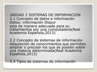  UNIDAD 2 SISTEMAS DE INFORMACION
 2.1 Concepto de datos e información
 Datos: información Dispur
 esta de manera adecuada para su
tratamientos por una computadora(Real
Academia Española,2013)
 2.2 Concepto de sistemas de información
 Adquisición de conocimientos que permiten
ampliar o precisar los que se poseen sobre
una materia determinada(Real Academia
Española,2013)
 2.3 Tipos de sistemas de información
 