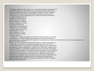  5. Rechazar tareas que NO cumplan con la moral del profesional de sistemas. El
 Informático hará uso y aplicación de sus conocimientos profesionales sólo en
 tareas que cumplan con las normas establecidas, faltará al honor y dignidad
 cuando directa o indirectamente intervenga en arreglos o asuntos que no
 cumplan con las normas establecidas en el "Código de ética del Informático".
 6. Calidad profesional de los
 trabajos. En la prestación de
 cualquier servicio se espera
 del Informático un verdadero
 trabajo de calidad, por lo que
 se tendrán presentes las
 disposiciones normativas de la
 profesión que sean aplicables
 al trabajo específico que esté
 desempeñando y de ser
 posible sujetarse a lo mas
 altos estándares de calidad
 mundial existentes.
 7. Preparación y calidad profesional. El Informático debe reconocer su nivel de
 incompetencia y no debe aceptar tareas para las que no esté capacitado. Por
 ser la información un recurso difícil de manejar en las empresas, se requiere de Informáticos que definan estrategias para su
generación, administración y
 difusión, por lo que ninguna persona podrá aceptar un trabajo relacionado con
 la informática, computación o sistemas computacionales, sin contar con el
 entrenamiento técnico y la capacidad comprobada necesaria para realizar éstas
 actividades de manera satisfactoria y profesional. El Informático vigilará que su
 propia actualización y capacitación profesional sea de crecimiento permanente.
 8. Ejercicio de la profesión. El Informático debe tener presente que la retribución
 económica por sus servicios no constituye el único objetivo ni la razón de ser
 del ejercicio de su profesión sino que él mismo se ajustará a los principios
 humanos en la utilización de la tecnología en bien del avance y desarrollo de la
 sociedad, debe analizar cuidadosamente las verdaderas necesidades que
 puedan tenerse de sus servicios, para proponer aquellos que más convengan
 dentro de las circunstancias.
 