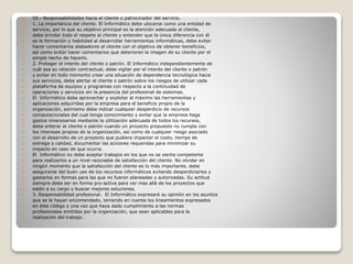  III.- Responsabilidades hacia el cliente o patrocinador del servicio.
 1. La importancia del cliente. El Informático debe ubicarse como una entidad de
 servicio, por lo que su objetivo principal es la atención adecuada al cliente,
 debe brindar todo el respeto al cliente y entender que la única diferencia con él
 es la formación y habilidad al desarrollar herramientas informáticas, debe evitar
 hacer comentarios alabadores al cliente con el objetivo de obtener beneficios,
 así como evitar hacer comentarios que deterioren la imagen de su cliente por el
 simple hecho de hacerlo.
 2. Proteger el interés del cliente o patrón. El Informático independientemente de
 cuál sea su relación contractual, debe vigilar por el interés del cliente o patrón
 y evitar en todo momento crear una situación de dependencia tecnológica hacia
 sus servicios, debe alertar al cliente o patrón sobre los riesgos de utilizar cada
 plataforma de equipos y programas con respecto a la continuidad de
 operaciones y servicios sin la presencia del profesional de sistemas.
 El Informático debe aprovechar y explotar al máximo las herramientas y
 aplicaciones adquiridas por la empresa para el beneficio propio de la
 organización, asimismo debe indicar cualquier desperdicio de recursos
 computacionales del cual tenga conocimiento y evitar que la empresa haga
 gastos innecesarios mediante la utilización adecuada de todos los recursos,
 debe enterar al cliente o patrón cuando un proyecto propuesto no cumpla con
 los intereses propios de la organización, así como de cualquier riesgo asociado
 con el desarrollo de un proyecto que pudiera impactar el costo, tiempo de
 entrega o calidad, documentar las acciones requeridas para minimizar su
 impacto en caso de que ocurra.
 El Informático no debe aceptar trabajos en los que no se sienta competente
 para realizarlos a un nivel razonable de satisfacción del cliente. No olvidar en
 ningún momento que la satisfacción del cliente es lo más importante, debe
 asegurarse del buen uso de los recursos informáticos evitando desperdiciarlos y
 gastarlos en formas para las que no fueron planeadas y autorizadas. Su actitud
 siempre debe ser en forma pro-activa para ver mas allá de los proyectos que
 estén a su cargo y buscar mejores soluciones.
 3. Responsabilidad profesional. El Informático expresará su opinión en los asuntos
 que se le hayan encomendado, teniendo en cuenta los lineamientos expresados
 en éste código y una vez que haya dado cumplimiento a las normas
 profesionales emitidas por la organización, que sean aplicables para la
 realización del trabajo.
 