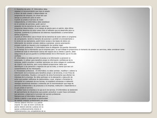  4. Derechos de autor. El Informático debe
 respetar el reconocimiento que hace el estado
 a favor de todo creador o desarrollador de
 programas de cómputo, en virtud del cual
 otorga su protección para el autor.
 Cuando se preste el servicio de modo
 independiente, el Informático debe establecer
 en el contrato de servicios, quién será el
 poseedor de los derechos de autor sobre los
 programas desarrollados, si se trabaje de planta para un patrón, éste último
 tendrá los derechos de autor sobre todo el software que se desarrolle para su
 empresa, quedando el profesional de sistemas imposibilitado a comercializar
 dichos programas.
 Cuando el Informático sea el titular de los derechos de autor sobre un programa
 de computación, tendrá el derecho de autorizar o prohibir el arrendamiento o
 la venta de sus ejemplares, podrá tener acceso a las bases de datos con
 información de carácter privado relativa a personas -previa autorización-
 excepto cuando se requiera una investigación de carácter legal.
 5. Discreción profesional. El Informático tiene la obligación de guardar discreción
 en el manejo de la información que la empresa para la cual trabaje le proporcione al momento de prestar sus servicios, debe considerar como
 confidencial toda la información acerca del negocio de su cliente o patrón, debe
 asegurarse de que se guarde la confidencialidad de la información que le ha sido
 confiada.
 El Informático no debe permitir el acceso a la información a personal no
 autorizado, ni utilizar para beneficio propio la información confidencial de la
 empresa, podrá consultar o cambiar opiniones con otros colegas en cuestiones
 de criterio o de doctrina, pero nunca deberá proporcionar datos que
 identifiquen a las personas o negocios de que se trate, a menos que sea con
 consentimiento de los interesados.
 6. Honestidad profesional. El Informático no debe cambiar, modificar o alterar la
 información de la empresa para beneficio propio o de terceros, ni con fines de
 encubrir anomalías, fraudes o corrupción de otros funcionarios que afecten los
 intereses de la empresa. No debe participar en la planeación o ejecución de
 actos que puedan calificarse de deshonestos, o que originen o fomenten la
 corrupción en cualquiera de sus formas, no aceptará comisiones ni obtendrá
 ventajas económicas directas o indirectas por la recomendación que haga de
 servicios profesionales o de productos a la empresa, institución o dependencia a
 la que presta el servicio.
 7. Lealtad hacia la empresa a la que se le da servicio. El Informático se abstendrá
 de aprovecharse de situaciones que puedan perjudicar a quien haya contratado
 sus servicios y observará el principio del secreto profesional.
 Siempre que el Informático trabaje para un
 cliente o patrón y que tenga la oportunidad
 de realizar trabajos profesionales con otros
 clientes deberá informar a su patrón
 original. En caso de tener contrato de
 planta deberá además cuidarse de no
 apoyar profesionalmente directa ni
 indirectamente a los competidores de su
 