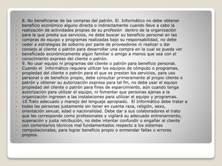 8. No beneficiarse de las compras del patrón. El Informático no debe obtener
 beneficio económico alguno directa o indirectamente cuando lleve a cabo la
 realización de actividades propias de su profesión dentro de la organización
 para la que presta sus servicios, no debe buscar su beneficio personal en las
 compras de equipo y programas realizadas bajo su responsabilidad, no debe
 ceder a estrategias de soborno por parte de proveedores ni realizar o dar
 consejo al cliente o patrón para desarrollar una compra en la cual se pueda ver
 beneficiado económicamente algún familiar o amigo a menos que sea con el
 conocimiento expreso del cliente o patrón.
 9. No usar equipo ni programas del cliente o patrón para beneficio personal.
 Cuando el Informático requiera utilizar los equipos de cómputo o programas,
 propiedad del cliente o patrón para el que se prestan los servicios, para uso
 personal o de beneficio propio, debe consultar primeramente al propio cliente o
 patrón y obtener su autorización expresa para tal fin, no debe usar el equipo
 propiedad del cliente o patrón para fines de esparcimiento, aún cuando tenga
 autorización para utilizar el equipo, ni fomentar que personas ajenas a la
 organización ingresen a las instalaciones para utilizar el equipo y programas.
 10.Trato adecuado y manejo del lenguaje apropiado. El Informático debe tratar a
 todas las personas justamente sin tener en cuenta raza, religión, sexo,
 orientación sexual, edad o nacionalidad. Debe dar a sus colaboradores el trato
 que les corresponde como profesionales y vigilará su adecuado entrenamiento,
 superación y justa retribución, no debe intentar confundir o engañar al cliente
 con comentarios técnicos mal fundamentados respecto a los sistemas
 computacionales, para lograr beneficio propio o enmendar fallas o errores
 propios.
 