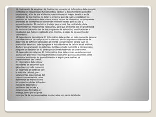 11.Finalización de servicios. Al finalizar un proyecto, el Informático debe cumplir
 con todos los requisitos de funcionalidad, calidad y documentación pactados
 inicialmente, a fin de que el cliente pueda obtener el mayor beneficio en la
 utilización de los mismos. Al dejar la empresa para la cual se prestaban los
 servicios, el Informático debe cuidar que el equipo de cómputo y los programas
 propiedad de la empresa se conserven en buen estado para su uso y
 aprovechamiento. Al concluir el trabajo para el cual fue contratado, debe
 implementar los mecanismos necesarios, para que el cliente esté en posibilidad
 de continuar haciendo uso de los programas de aplicación, modificaciones o
 novedades que hubiere realizado a los mismos, a pesar de la ausencia del
 Informático.
 12.Dependencia tecnológica. El Informático debe evitar en todo momento generar
 una dependencia tecnológica con el cliente o patrón siguiendo estándares de
 desarrollo de software adecuados al cliente u organización para la cual se
 prestan los servicios, debe apegarse a los estándares de calidad en el análisis,
 diseño y programación de sistemas, facilitar en todo momento la comprensión
 por parte de terceros de su participación en el desarrollo de un sistema.
 13.Desarrollo de sistemas. El Informático debe determinar perfectamente el
 alcance del proyecto y los requerimientos necesarios para su desarrollo, debe
 comunicar en tiempo los procedimientos a seguir para evaluar los
 requerimientos del cliente.
 El Informático debe utilizar
 estándares de desarrollo que
 garanticen en todo momento
 un desarrollo de software con
 la más alta calidad, para
 satisfacer las expectativas del
 cliente u organización, debe
 determinar de manera clara
 los productos de las diferentes
 etapas de desarrollo y
 establecer las fechas y
 compromisos formales de
 entrega, tanto por su parte
 como por la de los responsables involucrados por parte del cliente.
 