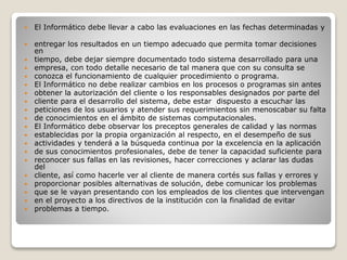  El Informático debe llevar a cabo las evaluaciones en las fechas determinadas y
 entregar los resultados en un tiempo adecuado que permita tomar decisiones
en
 tiempo, debe dejar siempre documentado todo sistema desarrollado para una
 empresa, con todo detalle necesario de tal manera que con su consulta se
 conozca el funcionamiento de cualquier procedimiento o programa.
 El Informático no debe realizar cambios en los procesos o programas sin antes
 obtener la autorización del cliente o los responsables designados por parte del
 cliente para el desarrollo del sistema, debe estar dispuesto a escuchar las
 peticiones de los usuarios y atender sus requerimientos sin menoscabar su falta
 de conocimientos en el ámbito de sistemas computacionales.
 El Informático debe observar los preceptos generales de calidad y las normas
 establecidas por la propia organización al respecto, en el desempeño de sus
 actividades y tenderá a la búsqueda continua por la excelencia en la aplicación
 de sus conocimientos profesionales, debe de tener la capacidad suficiente para
 reconocer sus fallas en las revisiones, hacer correcciones y aclarar las dudas
del
 cliente, así como hacerle ver al cliente de manera cortés sus fallas y errores y
 proporcionar posibles alternativas de solución, debe comunicar los problemas
 que se le vayan presentando con los empleados de los clientes que intervengan
 en el proyecto a los directivos de la institución con la finalidad de evitar
 problemas a tiempo.
 