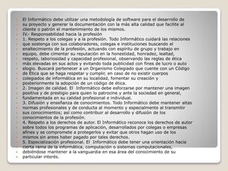  El Informático debe utilizar una metodología de software para el desarrollo de
 su proyecto y generar la documentación con la más alta calidad que facilite al
 cliente o patrón el mantenimiento de los mismos.
 IV.- Responsabilidad hacia la profesión
 1. Respeto a los colegas y a la profesión. Todo Informático cuidará las relaciones
 que sostenga con sus colaboradores, colegas e instituciones buscando el
 enaltecimiento de la profesión, actuando con espíritu de grupo y trabajo en
 equipo, debe cimentar su reputación en la honestidad, honradez, lealtad,
 respeto, laboriosidad y capacidad profesional, observando las reglas de ética
 más elevadas en sus actos y evitando toda publicidad con fines de lucro o auto
 elogio. Buscará pertenecer a un Organismo Colegiado que cuente con un Código
 de Ética que se haga respetar y cumplir, en caso de no existir cuerpos
 colegiados de informática en su localidad, fomentar su creación y
 posteriormente la adopción de un código de ética.
 2. Imagen de calidad. El Informático debe esforzarse por mantener una imagen
 positiva y de prestigio para quien lo patrocine y ante la sociedad en general,
 fundamentada en su calidad profesional e individual.
 3. Difusión y enseñanza de conocimientos. Todo Informático debe mantener altas
 normas profesionales y de conducta al momento y especialmente al transmitir
 sus conocimientos; así como contribuir al desarrollo y difusión de los
 conocimientos de la profesión.
 4. Respeto a los derechos de autor. El Informático reconoce los derechos de autor
 sobre todos los programas de aplicación, desarrollados por colegas o empresas
 afines y se compromete a protegerlos y evitar que otros hagan uso de los
 mismos sin antes haber pagado por tales derechos.
 5. Especialización profesional. El Informático debe tener una orientación hacia
 cierta rama de la informática, computación o sistemas computacionales,
 debiéndose mantener a la vanguardia en esa área del conocimiento de su
 particular interés.
 
